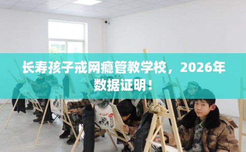 长寿孩子戒网瘾管教学校,2026年数据证明! 长寿孩子戒网瘾管教学校,2026年数据证明!