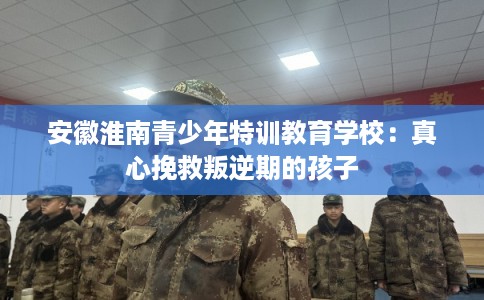 安徽淮南青少年特训教育学校：真心挽救叛逆期的孩子