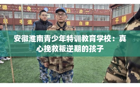 安徽淮南青少年特训教育学校：真心挽救叛逆期的孩子