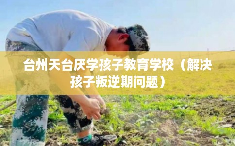 台州天台厌学孩子教育学校(解决孩子叛逆期问题) 台州天台厌学孩子教育学校(解决孩子叛逆期问题)