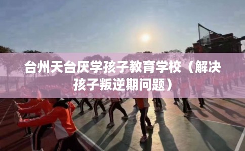 台州天台厌学孩子教育学校(解决孩子叛逆期问题) 台州天台厌学孩子教育学校(解决孩子叛逆期问题)
