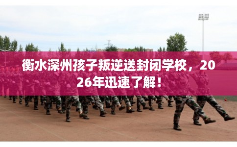衡水深州孩子叛逆送封闭学校,2026年迅速了解! 衡水深州孩子叛逆送封闭学校,2026年迅速了解!