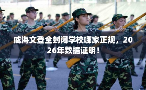 威海文登全封闭学校哪家正规，2026年数据证明！