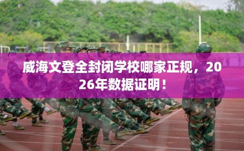 威海文登全封闭学校哪家正规，2026年数据证明！