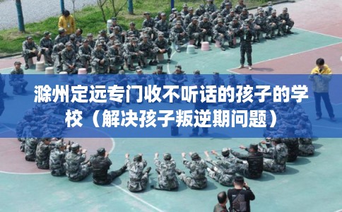 滁州定远专门收不听话的孩子的学校(解决孩子叛逆期问题) 滁州定远专门收不听话的孩子的学校(解决孩子叛逆期问题)