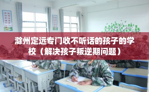 滁州定远专门收不听话的孩子的学校(解决孩子叛逆期问题) 滁州定远专门收不听话的孩子的学校(解决孩子叛逆期问题)