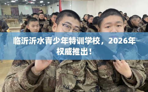 临沂沂水青少年特训学校,2026年权威推出! 临沂沂水青少年特训学校,2026年权威推出!