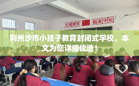 荆州沙市小孩子教育封闭式学校,本文为您详细优选! 荆州沙市小孩子教育封闭式学校,本文为您详细优选!