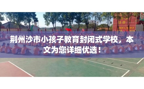 荆州沙市小孩子教育封闭式学校,本文为您详细优选! 荆州沙市小孩子教育封闭式学校,本文为您详细优选!