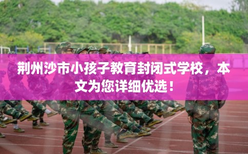 荆州沙市小孩子教育封闭式学校,本文为您详细优选! 荆州沙市小孩子教育封闭式学校,本文为您详细优选!