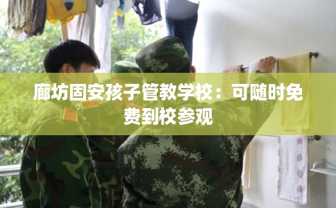 廊坊固安孩子管教学校：可随时免费到校参观