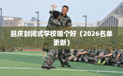 延庆封闭式学校哪个好(2026名单更新) 延庆封闭式学校哪个好(2026名单更新)