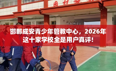 邯郸成安青少年管教中心,2026年这十家学校全是用户真评! 邯郸成安青少年管教中心,2026年这十家学校全是用户真评!