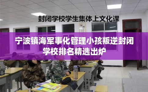 宁波镇海军事化管理小孩叛逆封闭学校排名精选出炉