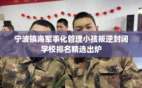 宁波镇海军事化管理小孩叛逆封闭学校排名精选出炉