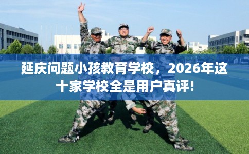 延庆问题小孩教育学校，2026年这十家学校全是用户真评!