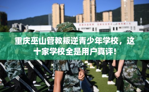 重庆巫山管教叛逆青少年学校，这十家学校全是用户真评!