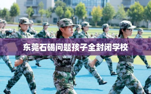 东莞石碣问题孩子全封闭学校 东莞石碣问题孩子全封闭学校