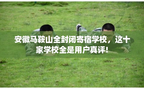 安徽马鞍山全封闭寄宿学校,这十家学校全是用户真评! 安徽马鞍山全封闭寄宿学校,这十家学校全是用户真评!