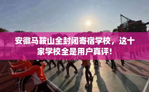 安徽马鞍山全封闭寄宿学校,这十家学校全是用户真评! 安徽马鞍山全封闭寄宿学校,这十家学校全是用户真评!