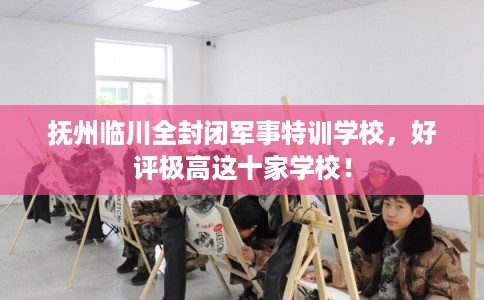 抚州临川全封闭军事特训学校,好评极高这十家学校! 抚州临川全封闭军事特训学校,好评极高这十家学校!