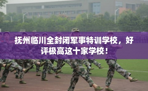 抚州临川全封闭军事特训学校,好评极高这十家学校! 抚州临川全封闭军事特训学校,好评极高这十家学校!