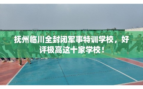 抚州临川全封闭军事特训学校,好评极高这十家学校! 抚州临川全封闭军事特训学校,好评极高这十家学校!