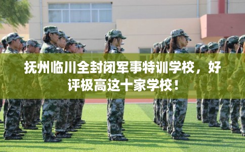 抚州临川全封闭军事特训学校，好评极高这十家学校！