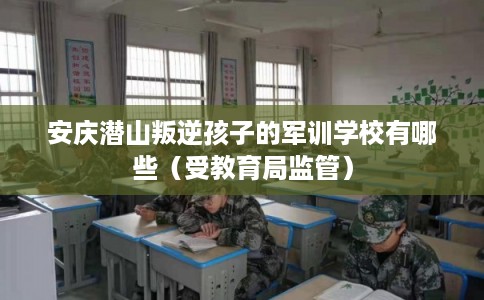 安庆潜山叛逆孩子的军训学校有哪些（受教育局监管）