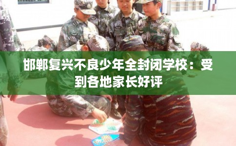 邯郸复兴不良少年全封闭学校:受到各地家长好评 邯郸复兴不良少年全封闭学校:受到各地家长好评