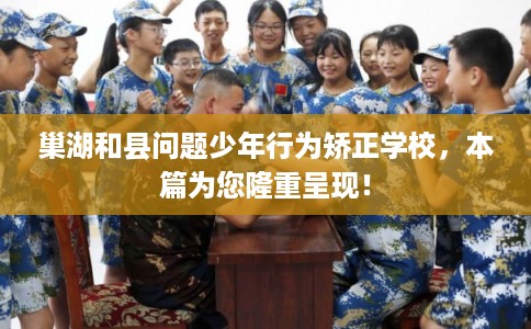 巢湖和县问题少年行为矫正学校，本篇为您隆重呈现！