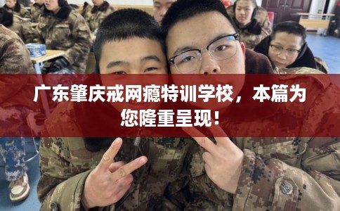广东肇庆戒网瘾特训学校，本篇为您隆重呈现！
