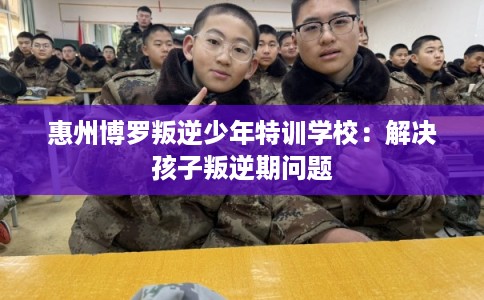 惠州博罗叛逆少年特训学校：解决孩子叛逆期问题