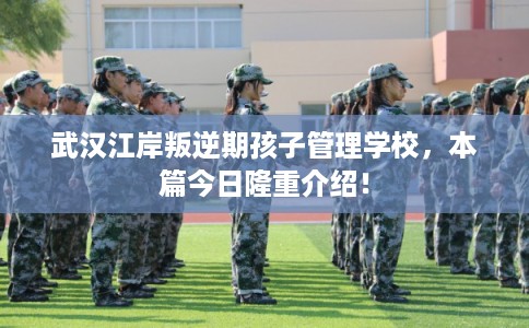 武汉江岸叛逆期孩子管理学校,本篇今日隆重介绍! 武汉江岸叛逆期孩子管理学校,本篇今日隆重介绍!