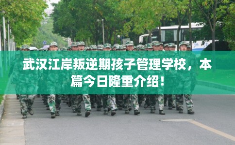 武汉江岸叛逆期孩子管理学校，本篇今日隆重介绍！