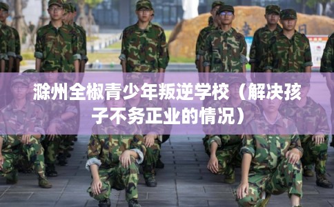 滁州全椒青少年叛逆学校（解决孩子不务正业的情况）