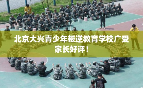 北京大兴青少年叛逆教育学校广受家长好评! 北京大兴青少年叛逆教育学校广受家长好评!