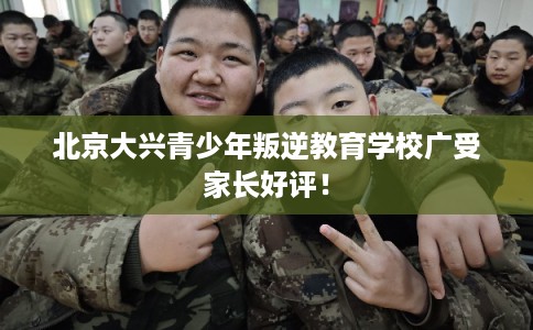 北京大兴青少年叛逆教育学校广受家长好评！