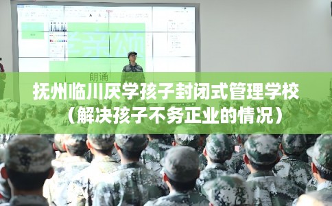 抚州临川厌学孩子封闭式管理学校（解决孩子不务正业的情况）