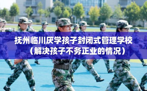 抚州临川厌学孩子封闭式管理学校（解决孩子不务正业的情况）