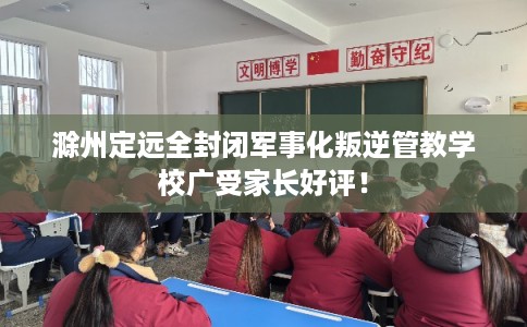 滁州定远全封闭军事化叛逆管教学校广受家长好评！