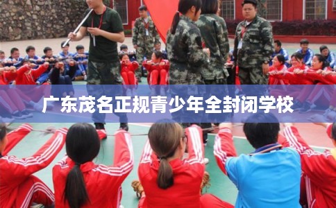 广东茂名正规青少年全封闭学校