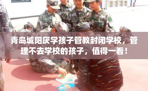 青岛城阳厌学孩子管教封闭学校，管理不去学校的孩子，值得一看！