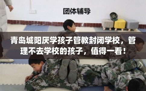 青岛城阳厌学孩子管教封闭学校，管理不去学校的孩子，值得一看！
