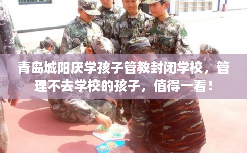 青岛城阳厌学孩子管教封闭学校，管理不去学校的孩子，值得一看！