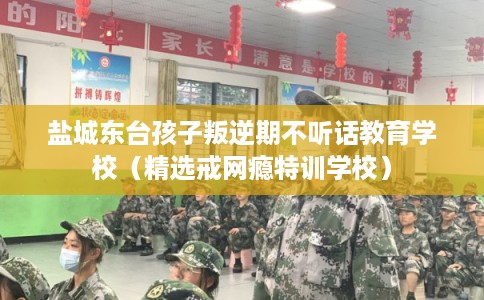 盐城东台孩子叛逆期不听话教育学校（精选戒网瘾特训学校）