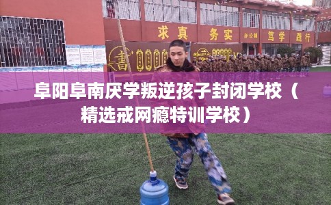 阜阳阜南厌学叛逆孩子封闭学校(精选戒网瘾特训学校) 阜阳阜南厌学叛逆孩子封闭学校(精选戒网瘾特训学校)