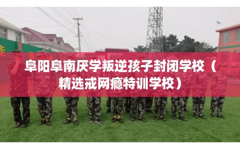 阜阳阜南厌学叛逆孩子封闭学校(精选戒网瘾特训学校) 阜阳阜南厌学叛逆孩子封闭学校(精选戒网瘾特训学校)