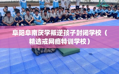 阜阳阜南厌学叛逆孩子封闭学校（精选戒网瘾特训学校）