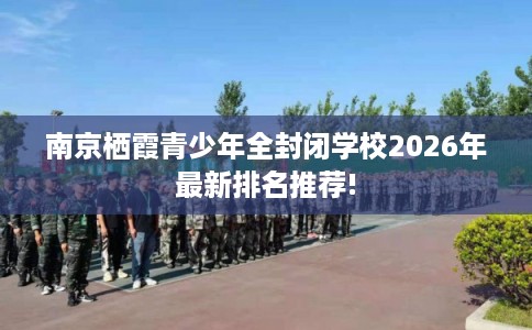 南京栖霞青少年全封闭学校2026年最新排名推荐!